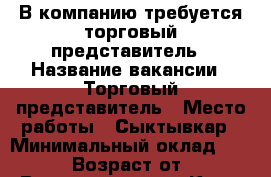 В компанию требуется торговый представитель › Название вакансии ­ Торговый представитель › Место работы ­ Сыктывкар › Минимальный оклад ­ 40 000 › Возраст от ­ 18 › Возраст до ­ 40 - Коми респ., Сыктывкар г. Работа » Вакансии   